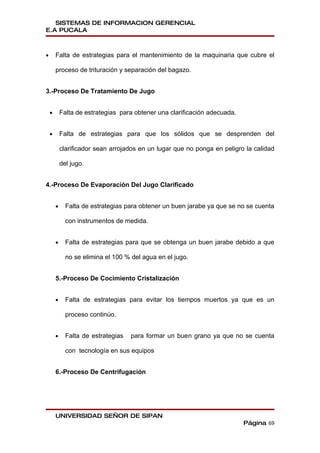 SISTEMAS DE INFORMACION GERENCIAL
E.A PUCALA



•       Falta de estrategias para el mantenimiento de la maquinaria que cubre el

        proceso de trituración y separación del bagazo.


3.-Proceso De Tratamiento De Jugo


    •       Falta de estrategias para obtener una clarificación adecuada.


    •       Falta de estrategias para que los sólidos que se desprenden del

            clarificador sean arrojados en un lugar que no ponga en peligro la calidad

            del jugo.


4.-Proceso De Evaporación Del Jugo Clarificado


        •     Falta de estrategias para obtener un buen jarabe ya que se no se cuenta

              con instrumentos de medida.


        •     Falta de estrategias para que se obtenga un buen jarabe debido a que

              no se elimina el 100 % del agua en el jugo.


        5.-Proceso De Cocimiento Cristalización


        •     Falta de estrategias para evitar los tiempos muertos ya que es un

              proceso continúo.


        •     Falta de estrategias   para formar un buen grano ya que no se cuenta

              con tecnología en sus equipos


        6.-Proceso De Centrifugación




        UNIVERSIDAD SEÑOR DE SIPAN
                                                                            Página 69
 
