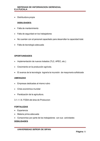 SISTEMAS DE INFORMACION GERENCIAL
E.A PUCALA



•   Distribuidora propia

    DEBILIDADES:

•   Falta de mantenimiento

•   Falta de seguridad en los trabajadores

•   No cuentan con el personal capacitado para desarrollar la capacidad total.

•   Falta de tecnología adecuada




OPORTUNIDADES

•   Implementación de nuevos tratados (TLC, APEC, etc.)

•   Crecimiento en la producción agrícola.

•   El avance de la tecnología lograría la incursión de maquinaria sofisticada

AMENAZAS

•   Empresas dedicadas al mismo rubro

•   Crisis económica mundial

•   Paralización de la agricultura.

3.1.1.1.8. FODA del área de Produccion


FORTALEZAS
•   Experiencia
•   Materia prima adecuada
•   Compromiso por parte de los trabajadores con sus actividades
DEBILIDADES


    UNIVERSIDAD SEÑOR DE SIPAN
                                                                     Página 72
 