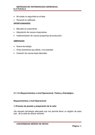 SISTEMAS DE INFORMACION GERENCIAL
E.A PUCALA



•   No existe un seguridad en el área
•   Personal no calificado.
OPORTUNIDADES

•   Mercado en crecimiento.
•   Adquisición de nuevas maquinarias.
•   Implementación de nuevos programas de producción.

AMENAZAS

•   Nueva tecnología.
•   Crisis económica que afecta a la sociedad.
•   Creación de nuevas leyes laborales.




3.1.1.9.-Requerimientos a nivel Operacional, Táctico y Estratégico



Requerimientos a nivel Operacional

1.-Proceso de pesado y preparación de la caña

•Se requiere tecnología adecuada que nos permita llevar un registro de peso
real de la caña de azúcar entrante.




    UNIVERSIDAD SEÑOR DE SIPAN
                                                                Página 73
 
