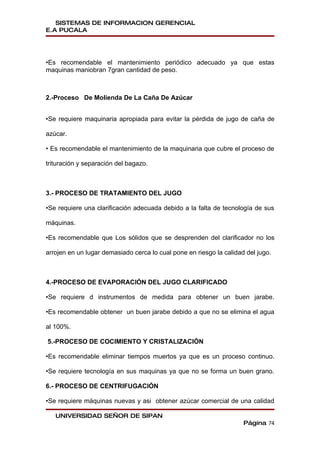 SISTEMAS DE INFORMACION GERENCIAL
E.A PUCALA




•Es recomendable el mantenimiento periódico adecuado ya que estas
maquinas maniobran 7gran cantidad de peso.



2.-Proceso De Molienda De La Caña De Azúcar


•Se requiere maquinaria apropiada para evitar la pérdida de jugo de caña de

azúcar.

• Es recomendable el mantenimiento de la maquinaria que cubre el proceso de

trituración y separación del bagazo.



3.- PROCESO DE TRATAMIENTO DEL JUGO

•Se requiere una clarificación adecuada debido a la falta de tecnología de sus

máquinas.

•Es recomendable que Los sólidos que se desprenden del clarificador no los

arrojen en un lugar demasiado cerca lo cual pone en riesgo la calidad del jugo.



4.-PROCESO DE EVAPORACIÓN DEL JUGO CLARIFICADO

•Se requiere d instrumentos de medida para obtener un buen jarabe.

•Es recomendable obtener un buen jarabe debido a que no se elimina el agua

al 100%.

5.-PROCESO DE COCIMIENTO Y CRISTALIZACIÓN

•Es recomendable eliminar tiempos muertos ya que es un proceso continuo.

•Se requiere tecnología en sus maquinas ya que no se forma un buen grano.

6.- PROCESO DE CENTRIFUGACIÓN

•Se requiere máquinas nuevas y asi obtener azúcar comercial de una calidad

   UNIVERSIDAD SEÑOR DE SIPAN
                                                                     Página 74
 