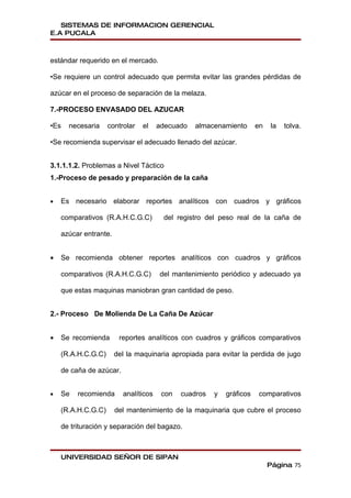 SISTEMAS DE INFORMACION GERENCIAL
E.A PUCALA



estándar requerido en el mercado.

•Se requiere un control adecuado que permita evitar las grandes pérdidas de

azúcar en el proceso de separación de la melaza.

7.-PROCESO ENVASADO DEL AZUCAR

•Es   necesaria     controlar   el    adecuado   almacenamiento       en   la   tolva.

•Se recomienda supervisar el adecuado llenado del azúcar.


3.1.1.1.2. Problemas a Nivel Táctico
1.-Proceso de pesado y preparación de la caña


•   Es necesario elaborar reportes analíticos con cuadros y gráficos

    comparativos (R.A.H.C.G.C)         del registro del peso real de la caña de

    azúcar entrante.


•   Se recomienda obtener reportes analíticos con cuadros y gráficos

    comparativos (R.A.H.C.G.C)        del mantenimiento periódico y adecuado ya

    que estas maquinas maniobran gran cantidad de peso.


2.- Proceso De Molienda De La Caña De Azúcar


•   Se recomienda       reportes analíticos con cuadros y gráficos comparativos

    (R.A.H.C.G.C)      del la maquinaria apropiada para evitar la perdida de jugo

    de caña de azúcar.


•   Se   recomienda      analíticos    con   cuadros   y   gráficos    comparativos

    (R.A.H.C.G.C)      del mantenimiento de la maquinaria que cubre el proceso

    de trituración y separación del bagazo.



    UNIVERSIDAD SEÑOR DE SIPAN
                                                                           Página 75
 