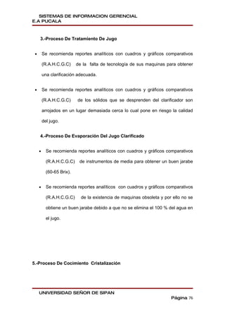 SISTEMAS DE INFORMACION GERENCIAL
E.A PUCALA



     3.-Proceso De Tratamiento De Jugo


 •       Se recomienda reportes analíticos con cuadros y gráficos comparativos

         (R.A.H.C.G.C)     de la falta de tecnología de sus maquinas para obtener

         una clarificación adecuada.


 •       Se recomienda reportes analíticos con cuadros y gráficos comparativos

         (R.A.H.C.G.C)     de los sólidos que se desprenden del clarificador son

         arrojados en un lugar demasiada cerca lo cual pone en riesgo la calidad

         del jugo.


     4.-Proceso De Evaporación Del Jugo Clarificado


     •     Se recomienda reportes analíticos con cuadros y gráficos comparativos

           (R.A.H.C.G.C)    de instrumentos de media para obtener un buen jarabe

           (60-65 Brix).


     •     Se recomienda reportes analíticos con cuadros y gráficos comparativos

           (R.A.H.C.G.C)     de la existencia de maquinas obsoleta y por ello no se

           obtiene un buen jarabe debido a que no se elimina el 100 % del agua en

           el jugo.




5.-Proceso De Cocimiento Cristalización




     UNIVERSIDAD SEÑOR DE SIPAN
                                                                        Página 76
 
