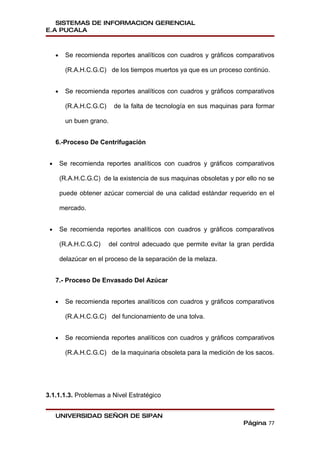 SISTEMAS DE INFORMACION GERENCIAL
E.A PUCALA



     •     Se recomienda reportes analíticos con cuadros y gráficos comparativos

           (R.A.H.C.G.C) de los tiempos muertos ya que es un proceso continúo.


     •     Se recomienda reportes analíticos con cuadros y gráficos comparativos

           (R.A.H.C.G.C)     de la falta de tecnología en sus maquinas para formar

           un buen grano.


     6.-Proceso De Centrifugación


 •       Se recomienda reportes analíticos con cuadros y gráficos comparativos

         (R.A.H.C.G.C) de la existencia de sus maquinas obsoletas y por ello no se

         puede obtener azúcar comercial de una calidad estándar requerido en el

         mercado.


 •       Se recomienda reportes analíticos con cuadros y gráficos comparativos

         (R.A.H.C.G.C)      del control adecuado que permite evitar la gran perdida

         delazúcar en el proceso de la separación de la melaza.


     7.- Proceso De Envasado Del Azúcar


     •     Se recomienda reportes analíticos con cuadros y gráficos comparativos

           (R.A.H.C.G.C) del funcionamiento de una tolva.


     •     Se recomienda reportes analíticos con cuadros y gráficos comparativos

           (R.A.H.C.G.C) de la maquinaria obsoleta para la medición de los sacos.




3.1.1.1.3. Problemas a Nivel Estratégico


     UNIVERSIDAD SEÑOR DE SIPAN
                                                                        Página 77
 