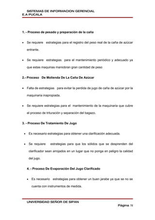 SISTEMAS DE INFORMACION GERENCIAL
E.A PUCALA




1. - Proceso de pesado y preparación de la caña


•       Se requiere estrategias para el registro del peso real de la caña de azúcar

        entrante.


•       Se requiere estrategias para el mantenimiento periódico y adecuado ya

        que estas maquinas maniobran gran cantidad de peso


2.- Proceso De Molienda De La Caña De Azúcar


•       Falta de estrategias para evitar la perdida de jugo de caña de azúcar por la

        maquinaria inapropiada.


•       Se requiere estrategias para el mantenimiento de la maquinaria que cubre

        el proceso de trituración y separación del bagazo.


3. - Proceso De Tratamiento De Jugo


    •       Es necesario estrategias para obtener una clarificación adecuada.


    •       Se requiere    estrategias para que los sólidos que se desprenden del

            clarificador sean arrojados en un lugar que no ponga en peligro la calidad

            del jugo.


        4. - Proceso De Evaporación Del Jugo Clarificado


        •     Es necesario estrategias para obtener un buen jarabe ya que se no se

              cuenta con instrumentos de medida.



        UNIVERSIDAD SEÑOR DE SIPAN
                                                                           Página 78
 