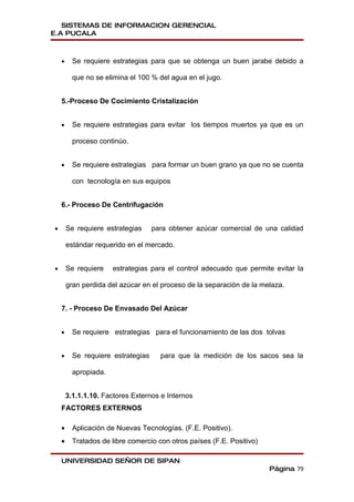 SISTEMAS DE INFORMACION GERENCIAL
E.A PUCALA



    •     Se requiere estrategias para que se obtenga un buen jarabe debido a

          que no se elimina el 100 % del agua en el jugo.


    5.-Proceso De Cocimiento Cristalización


    •     Se requiere estrategias para evitar los tiempos muertos ya que es un

          proceso continúo.


    •     Se requiere estrategias para formar un buen grano ya que no se cuenta

          con tecnología en sus equipos


    6.- Proceso De Centrifugación


•       Se requiere estrategias     para obtener azúcar comercial de una calidad

        estándar requerido en el mercado.


•       Se requiere    estrategias para el control adecuado que permite evitar la

        gran perdida del azúcar en el proceso de la separación de la melaza.


    7. - Proceso De Envasado Del Azúcar


    •     Se requiere estrategias para el funcionamiento de las dos tolvas


    •     Se requiere estrategias     para que la medición de los sacos sea la

          apropiada.


        3.1.1.1.10. Factores Externos e Internos
    FACTORES EXTERNOS

    •     Aplicación de Nuevas Tecnologías. (F.E. Positivo).
    •     Tratados de libre comercio con otros países (F.E. Positivo)

    UNIVERSIDAD SEÑOR DE SIPAN
                                                                        Página 79
 