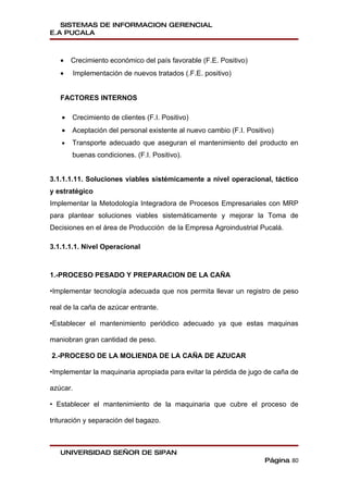 SISTEMAS DE INFORMACION GERENCIAL
E.A PUCALA



   •   Crecimiento económico del país favorable (F.E. Positivo)
   •   Implementación de nuevos tratados (.F.E. positivo)


   FACTORES INTERNOS

   •   Crecimiento de clientes (F.I. Positivo)
   •   Aceptación del personal existente al nuevo cambio (F.I. Positivo)
   •   Transporte adecuado que aseguran el mantenimiento del producto en
       buenas condiciones. (F.I. Positivo).


3.1.1.1.11. Soluciones viables sistémicamente a nivel operacional, táctico
y estratégico
Implementar la Metodología Integradora de Procesos Empresariales con MRP
para plantear soluciones viables sistemáticamente y mejorar la Toma de
Decisiones en el área de Producción de la Empresa Agroindustrial Pucalá.

3.1.1.1.1. Nivel Operacional



1.-PROCESO PESADO Y PREPARACION DE LA CAÑA

•Implementar tecnología adecuada que nos permita llevar un registro de peso

real de la caña de azúcar entrante.

•Establecer el mantenimiento periódico adecuado ya que estas maquinas

maniobran gran cantidad de peso.

2.-PROCESO DE LA MOLIENDA DE LA CAÑA DE AZUCAR

•Implementar la maquinaria apropiada para evitar la pérdida de jugo de caña de

azúcar.

• Establecer el mantenimiento de la maquinaria que cubre el proceso de

trituración y separación del bagazo.



   UNIVERSIDAD SEÑOR DE SIPAN
                                                                     Página 80
 