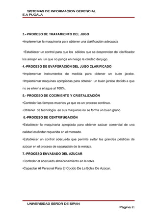 SISTEMAS DE INFORMACION GERENCIAL
E.A PUCALA




3.- PROCESO DE TRATAMIENTO DEL JUGO

•Implementar la maquinaria para obtener una clarificación adecuada


•Establecer un control para que los sólidos que se desprenden del clarificador

los arrojen en un que no ponga en riesgo la calidad del jugo.

4.-PROCESO DE EVAPORACIÓN DEL JUGO CLARIFICADO

•Implementar instrumentos de medida para obtener un buen jarabe.

•Implementar maquinas apropiadas para obtener un buen jarabe debido a que

no se elimina el agua al 100%.

5.- PROCESO DE COCIMIENTO Y CRISTALIZACIÓN

•Controlar los tiempos muertos ya que es un proceso continuo.

•Obtener de tecnología en sus maquinas no se forma un buen grano.

6.-PROCESO DE CENTRIFUGACIÓN

•Establecer la maquinaria apropiada para obtener azúcar comercial de una

calidad estándar requerido en el mercado.

•Establecer un control adecuado que permita evitar las grandes pérdidas de

azúcar en el proceso de separación de la melaza.

7.-PROCESO ENVASADO DEL AZUCAR

•Controlar el adecuado almacenamiento en la tolva.

•Capacitar Al Personal Para El Cocido De La Bolsa De Azúcar.




   UNIVERSIDAD SEÑOR DE SIPAN
                                                                     Página 81
 