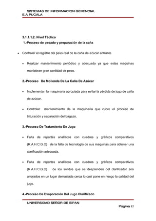 SISTEMAS DE INFORMACION GERENCIAL
    E.A PUCALA




    3.1.1.1.2. Nivel Táctico
    1.-Proceso de pesado y preparación de la caña


•   Controlar el registro del peso real de la caña de azúcar entrante.


    •   Realizar mantenimiento periódico y adecuado ya que estas maquinas

        maniobran gran cantidad de peso.


    2.-Proceso De Molienda De La Caña De Azúcar


    •   Implementar la maquinaria apropiada para evitar la pérdida de jugo de caña

        de azúcar.


    •   Controlar    mantenimiento de la maquinaria que cubre el proceso de

        trituración y separación del bagazo.


    3.-Proceso De Tratamiento De Jugo


    •   Falta de reportes analíticos con cuadros y gráficos comparativos

        (R.A.H.C.G.C) de la falta de tecnología de sus maquinas para obtener una

        clarificación adecuada.


    •   Falta de reportes analíticos con cuadros y gráficos comparativos

        (R.A.H.C.G.C)     de los sólidos que se desprenden del clarificador son

        arrojados en un lugar demasiada cerca lo cual pone en riesgo la calidad del

        jugo.


    4.-Proceso De Evaporación Del Jugo Clarificado

        UNIVERSIDAD SEÑOR DE SIPAN
                                                                         Página 82
 