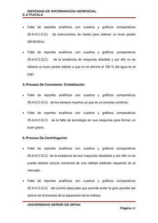 SISTEMAS DE INFORMACION GERENCIAL
E.A PUCALA



•   Falta de reportes analíticos con cuadros y gráficos comparativos

    (R.A.H.C.G.C)    de instrumentos de media para obtener un buen jarabe

    (60-65 Brix).


•   Falta de reportes analíticos con cuadros y gráficos comparativos

    (R.A.H.C.G.C)     de la existencia de maquinas obsoleta y por ello no se

    obtiene un buen jarabe debido a que no se elimina el 100 % del agua en el

    jugo.


5.-Proceso De Cocimiento Cristalización


•   Falta de reportes analíticos con cuadros y gráficos comparativos

    (R.A.H.C.G.C) de los tiempos muertos ya que es un proceso continúo.


•   Falta de reportes analíticos con cuadros y gráficos comparativos

    (R.A.H.C.G.C)   de la falta de tecnología en sus maquinas para formar un

    buen grano.


6.-Proceso De Centrifugación


•   Falta de reportes analíticos con cuadros y gráficos comparativos

    (R.A.H.C.G.C) de la existencia de sus maquinas obsoletas y por ello no se

    puede obtener azúcar comercial de una calidad estándar requerido en el

    mercado.


•   Falta de reportes analíticos con cuadros y gráficos comparativos

    (R.A.H.C.G.C) del control adecuado que permite evitar la gran perdida del

    azúcar en el proceso de la separación de la melaza.

    UNIVERSIDAD SEÑOR DE SIPAN
                                                                  Página 83
 