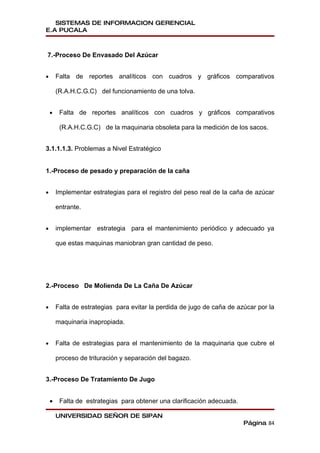 SISTEMAS DE INFORMACION GERENCIAL
E.A PUCALA



7.-Proceso De Envasado Del Azúcar


•       Falta de reportes analíticos con cuadros y gráficos comparativos

        (R.A.H.C.G.C) del funcionamiento de una tolva.


    •    Falta de reportes analíticos con cuadros y gráficos comparativos

         (R.A.H.C.G.C) de la maquinaria obsoleta para la medición de los sacos.


3.1.1.1.3. Problemas a Nivel Estratégico


1.-Proceso de pesado y preparación de la caña


•       Implementar estrategias para el registro del peso real de la caña de azúcar

        entrante.


•       implementar estrategia para el mantenimiento periódico y adecuado ya

        que estas maquinas maniobran gran cantidad de peso.




2.-Proceso De Molienda De La Caña De Azúcar


•       Falta de estrategias para evitar la perdida de jugo de caña de azúcar por la

        maquinaria inapropiada.


•       Falta de estrategias para el mantenimiento de la maquinaria que cubre el

        proceso de trituración y separación del bagazo.


3.-Proceso De Tratamiento De Jugo


    •    Falta de estrategias para obtener una clarificación adecuada.

        UNIVERSIDAD SEÑOR DE SIPAN
                                                                         Página 84
 