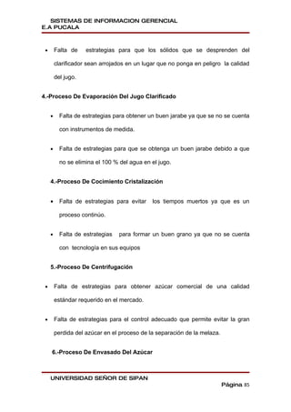 SISTEMAS DE INFORMACION GERENCIAL
E.A PUCALA



 •       Falta de    estrategias para que los sólidos que se desprenden del

         clarificador sean arrojados en un lugar que no ponga en peligro la calidad

         del jugo.


4.-Proceso De Evaporación Del Jugo Clarificado


     •     Falta de estrategias para obtener un buen jarabe ya que se no se cuenta

           con instrumentos de medida.


     •     Falta de estrategias para que se obtenga un buen jarabe debido a que

           no se elimina el 100 % del agua en el jugo.


     4.-Proceso De Cocimiento Cristalización


     •     Falta de estrategias para evitar   los tiempos muertos ya que es un

           proceso continúo.


     •     Falta de estrategias   para formar un buen grano ya que no se cuenta

           con tecnología en sus equipos


     5.-Proceso De Centrifugación


 •       Falta de estrategias para obtener azúcar comercial de una calidad

         estándar requerido en el mercado.


 •       Falta de estrategias para el control adecuado que permite evitar la gran

         perdida del azúcar en el proceso de la separación de la melaza.


     6.-Proceso De Envasado Del Azúcar



     UNIVERSIDAD SEÑOR DE SIPAN
                                                                           Página 85
 