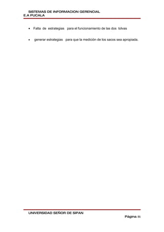 SISTEMAS DE INFORMACION GERENCIAL
E.A PUCALA



  •   Falta de estrategias para el funcionamiento de las dos tolvas


  •   generar estrategias para que la medición de los sacos sea apropiada.




  UNIVERSIDAD SEÑOR DE SIPAN
                                                                 Página 86
 