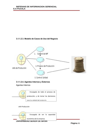 SISTEMAS DE INFORMACION GERENCIAL
E.A PUCALA




  3.1.1.2.3. Modelo de Casos de Uso del Negocio




  3.1.1.2.4. Agentes Internos y Externos
  Agentes Internos


                      Encargado de todo el proceso de

               producción, y de tomar las decisiones

               para la calidad del producto


    Jefe Producción



                      Encargado de ver la capacidad

           económica de la empresa
  UNIVERSIDAD SEÑOR DE SIPAN
                                                        Página 90
 
