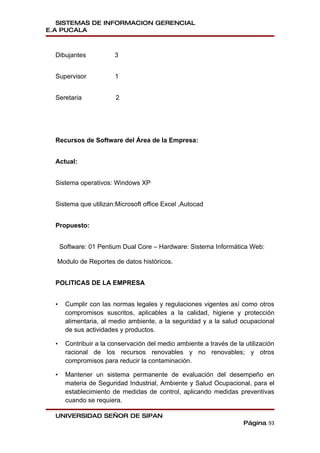 SISTEMAS DE INFORMACION GERENCIAL
E.A PUCALA



  Dibujantes            3


  Supervisor            1


  Seretaria             2




  Recursos de Software del Área de la Empresa:


  Actual:


  Sistema operativos: Windows XP


  Sistema que utilizan:Microsoft office Excel ,Autocad


  Propuesto:


      Software: 01 Pentium Dual Core – Hardware: Sistema Informática Web:

  Modulo de Reportes de datos históricos.


  POLITICAS DE LA EMPRESA


  •    Cumplir con las normas legales y regulaciones vigentes así como otros
       compromisos suscritos, aplicables a la calidad, higiene y protección
       alimentaria, al medio ambiente, a la seguridad y a la salud ocupacional
       de sus actividades y productos.

  •    Contribuir a la conservación del medio ambiente a través de la utilización
       racional de los recursos renovables y no renovables; y otros
       compromisos para reducir la contaminación.

  •    Mantener un sistema permanente de evaluación del desempeño en
       materia de Seguridad Industrial, Ambiente y Salud Ocupacional, para el
       establecimiento de medidas de control, aplicando medidas preventivas
       cuando se requiera.

  UNIVERSIDAD SEÑOR DE SIPAN
                                                                      Página 93
 