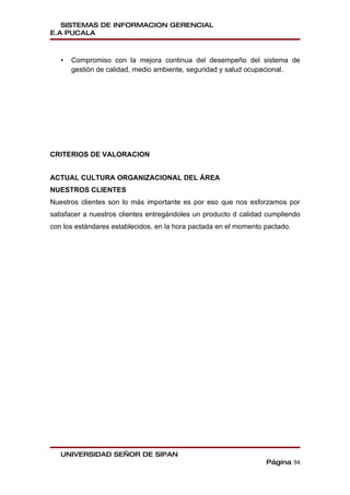 SISTEMAS DE INFORMACION GERENCIAL
E.A PUCALA



   •   Compromiso con la mejora continua del desempeño del sistema de
       gestión de calidad, medio ambiente, seguridad y salud ocupacional.




CRITERIOS DE VALORACION


ACTUAL CULTURA ORGANIZACIONAL DEL ÁREA
NUESTROS CLIENTES
Nuestros clientes son lo más importante es por eso que nos esforzamos por
satisfacer a nuestros clientes entregándoles un producto d calidad cumpliendo
con los estándares establecidos, en la hora pactada en el momento pactado.




   UNIVERSIDAD SEÑOR DE SIPAN
                                                                  Página 94
 