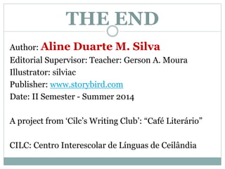 THE END 
Author: Aline Duarte M. Silva 
Editorial Supervisor: Teacher: Gerson A. Moura 
Illustrator: silviac 
Publisher: www.storybird.com 
Date: II Semester - Summer 2014 
A project from ‘Cilc’s Writing Club’: “Café Literário” 
CILC: Centro Interescolar de Línguas de Ceilândia 
 