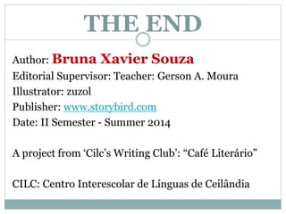 THE END 
Author: Bruna Xavier Souza 
Editorial Supervisor: Teacher: Gerson A. Moura 
Illustrator: zuzol 
Publisher: www.storybird.com 
Date: II Semester - Summer 2014 
A project from ‘Cilc’s Writing Club’: “Café Literário” 
CILC: Centro Interescolar de Línguas de Ceilândia 
 