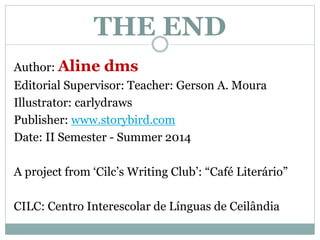 THE END 
Author: Aline dms 
Editorial Supervisor: Teacher: Gerson A. Moura 
Illustrator: carlydraws 
Publisher: www.storybird.com 
Date: II Semester - Summer 2014 
A project from ‘Cilc’s Writing Club’: “Café Literário” 
CILC: Centro Interescolar de Línguas de Ceilândia 
