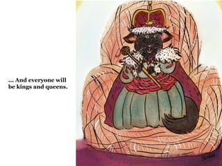... And everyone will 
be kings and queens. 
 
