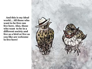 And this is my ideal 
world... All those who 
want to be free can 
live here. Also, those 
who want to be in a 
different society and 
live as a bird or live as 
you like are welcome 
to live here! 
 
