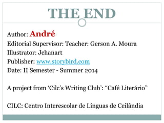 THE END 
Author: André 
Editorial Supervisor: Teacher: Gerson A. Moura 
Illustrator: Jchanart 
Publisher: www.storybird.com 
Date: II Semester - Summer 2014 
A project from ‘Cilc’s Writing Club’: “Café Literário” 
CILC: Centro Interescolar de Línguas de Ceilândia 
 