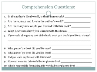 Comprehension Questions:
1. In the author’s ideal world, is there homework? _______________.
2. Are there peace and love in the author’s world? _______________.
3. Are there any new words you learned with this book? ___________.
4. What new words have you learned with this book? _____________.
5. If you could change any part of the book, what part would you like to change?
_____________________________________________________
_____________________________________________________.
6. What part of the book did you like most? _________________________
7. What part of the book did you like least? _________________________
8. Did you learn any lesson with this book? __________________________
9. How can we make this world better place to live? ____________________
10. Who is responsible for making this world a better place to live? __________
 