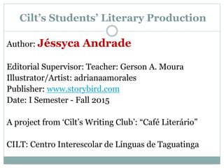 Cilt’s Students’ Literary Production
Author: Jéssyca Andrade
Editorial Supervisor: Teacher: Gerson A. Moura
Illustrator/Artist: adrianaamorales
Publisher: www.storybird.com
Date: I Semester - Fall 2015
A project from ‘Cilt’s Writing Club’: “Café Literário”
CILT: Centro Interescolar de Línguas de Taguatinga
 
