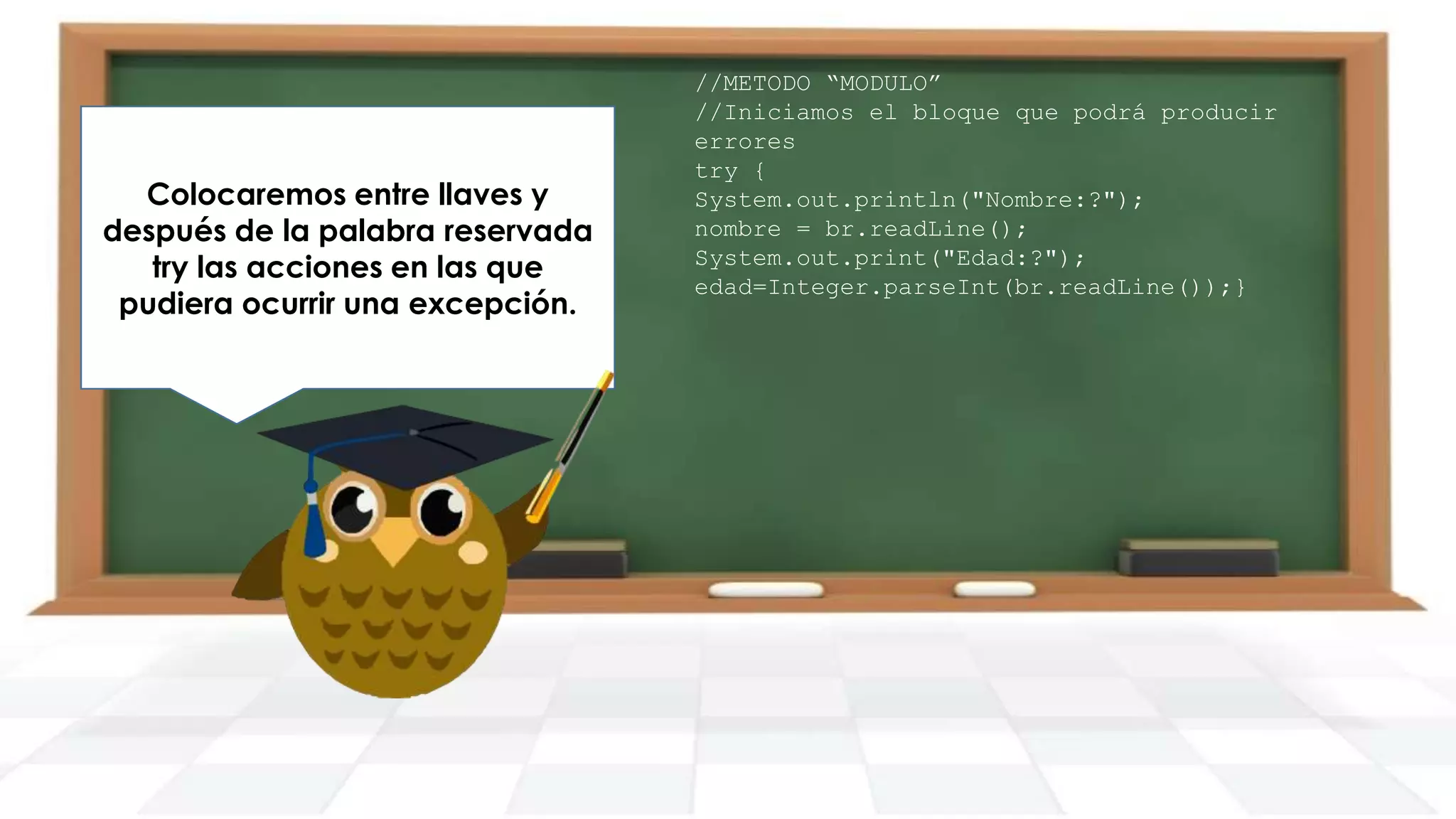 Agregamos desde luego su
Colocaremos entre llaves y
después debloque catch con las
respectivo la palabra reservada
acciones acciones ense produce
try las a realizar si las que
pudierauna excepción.
ocurrir una excepción.

//METODO “MODULO”
//Iniciamos el bloque que podrá producir
errores
try {
System.out.println("Nombre:?");
nombre = br.readLine();
System.out.print("Edad:?");
edad=Integer.parseInt(br.readLine());}

 