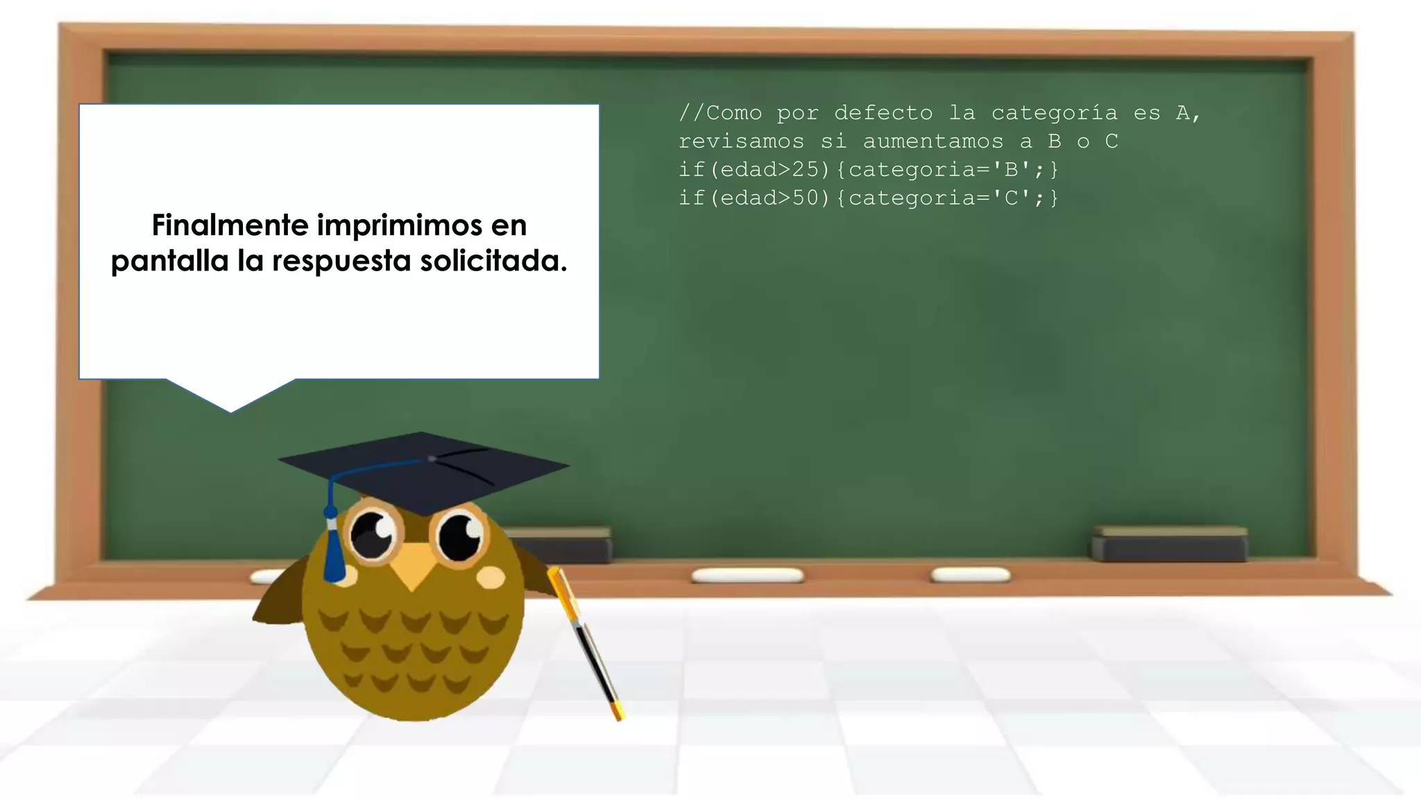Finalmente imprimimos en
pantalla la respuesta solicitada.

//Como por defecto la categoría es A,
revisamos si aumentamos a B o C
if(edad>25){categoria='B';}
if(edad>50){categoria='C';}

 