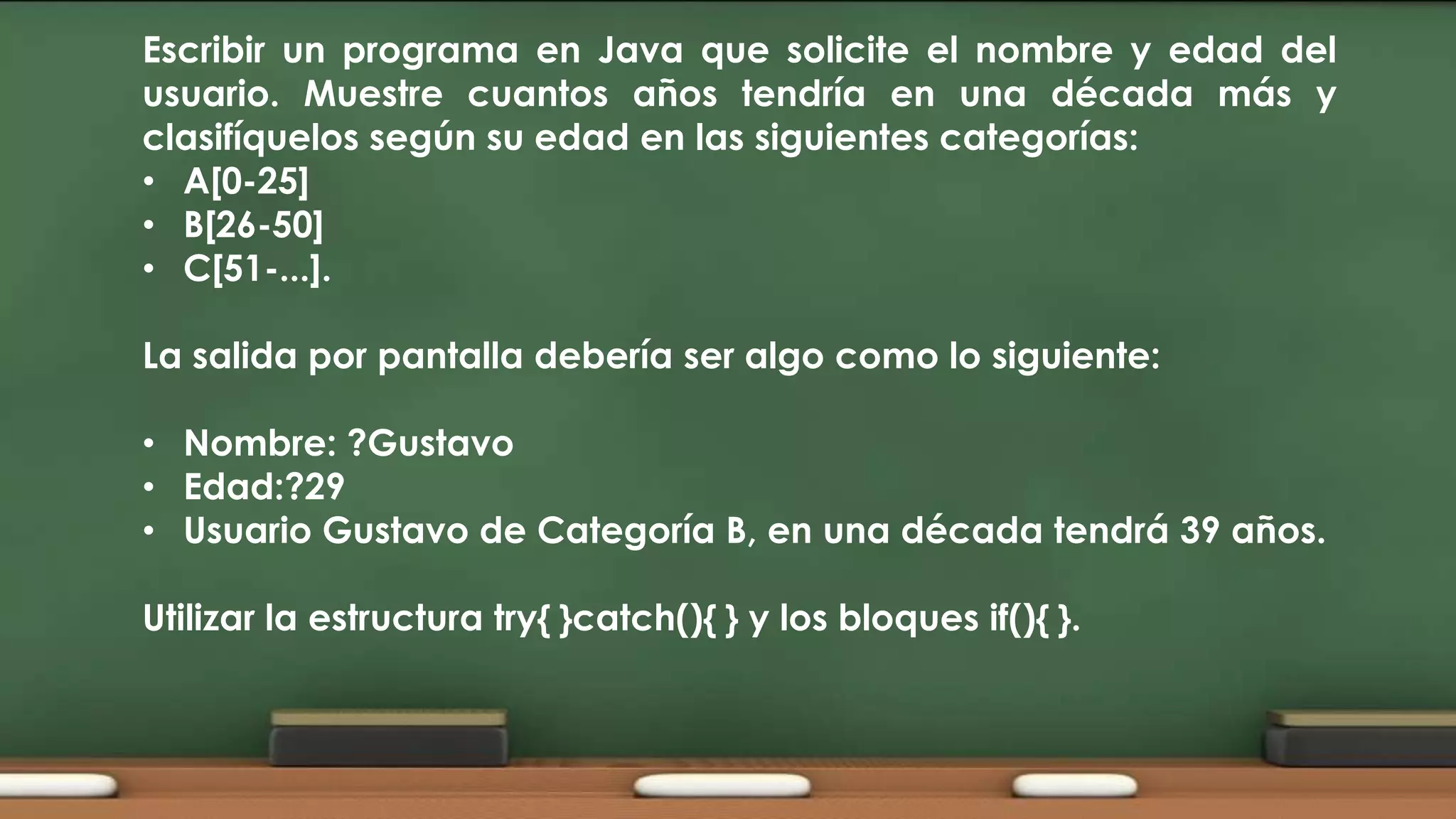 Escribir un programa en Java que solicite el nombre y edad del
usuario. Muestre cuantos años tendría en una década más y
clasifíquelos según su edad en las siguientes categorías:
• A[0-25]
• B[26-50]
• C[51-...].
La salida por pantalla debería ser algo como lo siguiente:
• Nombre: ?Gustavo
• Edad:?29
• Usuario Gustavo de Categoría B, en una década tendrá 39 años.
Utilizar la estructura try{ }catch(){ } y los bloques if(){ }.

 