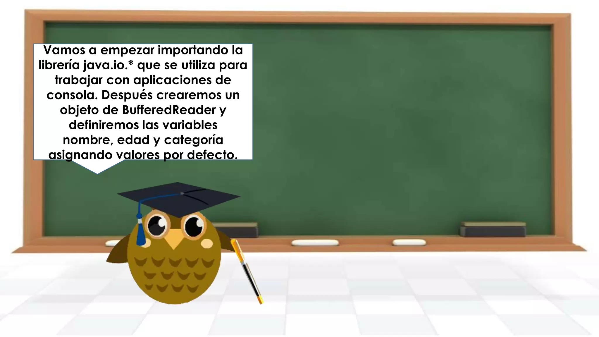 Vamos a empezar importando la
librería java.io.* que se utiliza para
trabajar con aplicaciones de
consola. Después crearemos un
objeto de BufferedReader y
definiremos las variables
nombre, edad y categoría
asignando valores por defecto.

 