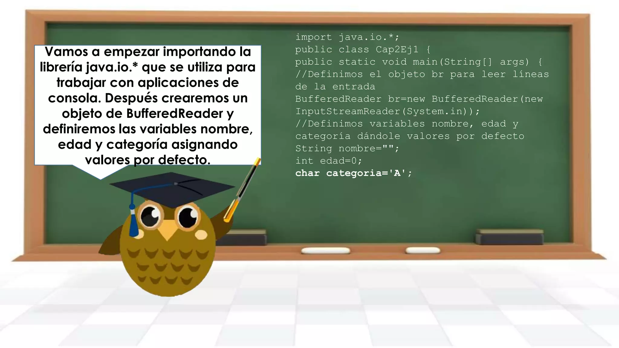 Vamos a empezar importando la
librería java.io.* que se utiliza para
trabajar con aplicaciones de
consola. Después crearemos un
objeto de BufferedReader y
definiremos las variables nombre,
edad y categoría asignando
valores por defecto.

import java.io.*;
public class Cap2Ej1 {
public static void main(String[] args) {
//Definimos el objeto br para leer líneas
de la entrada
BufferedReader br=new BufferedReader(new
InputStreamReader(System.in));
//Definimos variables nombre, edad y
categoría dándole valores por defecto
String nombre="";
int edad=0;
char categoria='A';

 