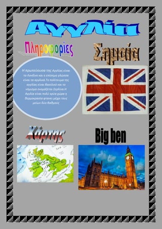 Η πρωτεύουσα της Αγγλίας είναι
το Λονδίνο και η επίσημη γλώσσα
είναι τα αγγλικά.Το πολίτευμα της
αγγλίας είναι βασιλικό και το
νόμισμα ονομάζεται Σερλίνα.Η
Αγγλία είναι πολύ κρύα χώρα η
θερμοκρασία φτανει μέχρι τους
μείων δύο βαθμούς
 