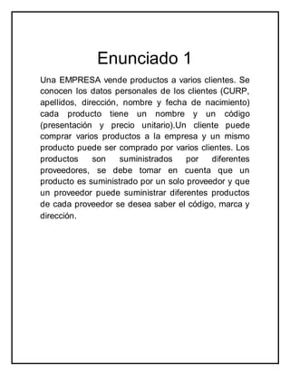 Enunciado 1
Una EMPRESA vende productos a varios clientes. Se
conocen los datos personales de los clientes (CURP,
apellidos, dirección, nombre y fecha de nacimiento)
cada producto tiene un nombre y un código
(presentación y precio unitario).Un cliente puede
comprar varios productos a la empresa y un mismo
producto puede ser comprado por varios clientes. Los
productos son suministrados por diferentes
proveedores, se debe tomar en cuenta que un
producto es suministrado por un solo proveedor y que
un proveedor puede suministrar diferentes productos
de cada proveedor se desea saber el código, marca y
dirección.