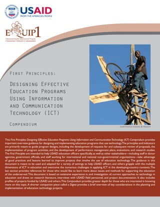 First Principles:

   Designing Effective
   Education Programs
   Using Information
   and Communication
   Technology (ICT)
   Compendium                                                                                          Credit: American Institutes for Research




This First Principles: Designing Effective Education Programs Using Information and Communication Technology (ICT) Compendium provides
important overview guidance for designing and implementing education programs that use technology.The principles and indicators
are primarily meant to guide program designs, including the development of requests for and subsequent review of proposals, the
implementation of program activities, and the development of performance management plans, evaluations, and research studies.
The First Principles are intended to help USAID education officers specifically, as well as other stakeholders—including staff in donor
agencies, government officials, and staff working for international and national non-governmental organizations—take advantage
of good practices and lessons learned to improve projects that involve the use of education technology. The guidance in this
document is meant to be used and adapted for a variety of settings to help USAID officers and others grapple with the multiple
dimensions of ICT in education and overcome the numerous challenges in applying ICT in the developing-country contexts. The
last section provides references for those who would like to learn more about issues and methods for supporting the education
of the underserved. This document is based on extensive experience in, and investigation of, current approaches to technology in
education and draws on research literature, interviews with USAID field personnel, and project documentation. It also includes
profiles of projects funded by USAID and others.This Compendium provides greater depth for those who are interested in knowing
more on this topic. A shorter companion piece called a Digest provides a brief overview of key considerations in the planning and
implementation of education technology projects.
 