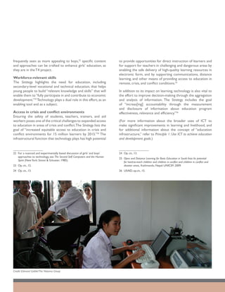 frequently seen as more appealing to boys,22 specific content                to provide opportunities for direct instruction of learners and
and approaches can be crafted to enhance girls’ education, as                for support for teachers in challenging and dangerous areas by
they are in the T4 project.                                                  enabling the safe delivery of high-quality learning resources in
                                                                             electronic form, and by supporting communications, distance
Workforce-relevant skills                                                    learning, and other means of providing access to education in
The Strategy highlights the need for education, including                    remote, crisis, and conflict conditions.25
secondary-level vocational and technical education, that helps
young people to build “relevant knowledge and skills” that will              In addition to its impact on learning, technology is also vital to
enable them to “fully participate in and contribute to economic              the effort to improve decision-making through the aggregation
development.”23 Technology plays a dual role in this effort, as an           and analysis of information. The Strategy includes the goal
enabling tool and as a subject.                                              of “increas[ing] accountability through the measurement
                                                                             and disclosure of information about education program
Access in crisis and conflict environments                                   effectiveness, relevance and efficiency.”26
Ensuring the safety of students, teachers, trainers, and aid
workers poses one of the critical challenges to expanded access              (For more information about the broader uses of ICT to
to education in areas of crisis and conflict. The Strategy lists the         make significant improvements in learning and livelihood, and
goal of “increased equitable access to education in crisis and               for additional information about the concept of “education
conflict environments for 15 million learners by 2015.”24 The                infrastructure,” refer to Principle 1: Use ICT to achieve education
infrastructural function that technology plays has high potential            and development goals.)


22	 For a nuanced and experimentally based discussion of girls’ and boys’    24	 Op. cit., 13.
    approaches to technology, see The Second Self: Computers and the Human
                                                                             25	 Open and Distance Learning for Basic Education in South Asia: Its potential
    Spirit (New York: Simon & Schuster; 1985).
                                                                                 for hard-to-reach children and children in conflict and children in conflict and
23	 Op. cit., 12.                                                                disaster areas, Kathmandu, Nepal: UNICEF; 2009.
24	 Op. cit., 13.                                                            26	 USAID, op.cit., 15.




Credit: Edmond Gaible/The Natoma Group
 