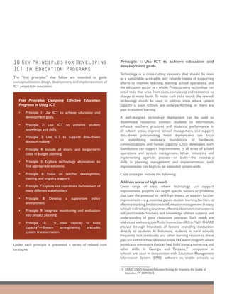 10 Key Principles for Developing                                Principle 1: Use ICT to achieve education and
                                                                development goals.
ICT in Education Programs
                                                                Technology is a cross-cutting resource that should be seen
The “first principles” that follow are intended to guide        as a sustainable, accessible, and valuable means of supporting
conceptualization, design, development, and implementation of   efforts to improve teaching, learning, school operations, and
ICT projects in education.                                      the education sector as a whole. Projects using technology can
                                                                entail risks that arise from costs, complexity, and resistance to
                                                                change at many levels. To make such risks worth the reward,
   First Principles: Designing Effective Education              technology should be used to address areas where system
   Programs in Using ICT                                        capacity is poor, schools are underperforming, or there are
                                                                gaps in student learning.
   •	   Principle 1: Use ICT to achieve education and
        development goals.                                      A well-designed technology deployment can be used to
                                                                disseminate resources, connect students to information,
   •	   Principle 2: Use ICT to enhance student                 enhance teachers’ practices and students’ performance in
        knowledge and skills.                                   all subject areas, improve school management, and support
   •	   Principle 3: Use ICT to support data-driven             data-driven policymaking. Initial deployments can focus
        decision making.                                        on establishing necessary foundations of hardware,
                                                                communications, and human capacity. Once developed, such
   •	   Principle 4: Include all short- and longer-term         foundations can support improvements in all areas of school
        costs in budget planning.                               operations and system management. When ministries and
                                                                implementing agencies possess—or build—the necessary
   •	   Principle 5: Explore technology alternatives to         skills in planning, management, and implementation, such
        find appropriate solutions.                             improvements can begin to be extended system-wide.
   •	   Principle 6: Focus on teacher development,              Core strategies include the following:
        training, and ongoing support.
                                                                Address areas of high need.
   •	   Principle 7: Explore and coordinate involvement of      Given range of areas where technology can support
        many different stakeholders.                            improvement, projects can target specific factors or problems
                                                                that have the potential to yield high impact or support further
   •	   Principle 8: Develop      a   supportive    policy      improvement—e.g., essential gaps in student learning, barriers to
        environment.                                            effective teaching,limitations in information management.In many
   •	   Principle 9: Integrate monitoring and evaluation        schools in developing countries,effective classroom instruction is
        into project planning.                                  still unattainable. Teachers lack knowledge of their subjects and
                                                                understanding of good classroom practices. Such needs are
   •	   Principle 10:    “It takes capacity to build            addressed via Interactive Radio Instruction (IRI) in Mali’s PHARE
        capacity”—System      strengthening precedes            project through broadcast of lessons providing instruction
        system transformation.                                  directly to students. In Indonesia, students in rural schools
                                                                frequently lack textbooks and other learning resources; these
                                                                gaps are addressed via television in the TV Edukasi program, which
Under each principle is presented a series of related core      broadcasts animations that can help build literacy, numeracy, and
strategies.                                                     other skills. In Georgia and Tanzania,27 computers in
                                                                schools are used in conjunction with Education Management
                                                                Information System (EMIS) software to enable schools to


                                                                27	USAID, USAID/Tanzania Education Strategy for Improving the Quality of
                                                                   Education, FY 2009-2013.
 