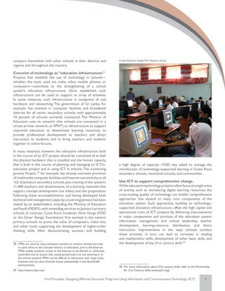 compare themselves with other schools in their districts and                      Credit: Edmond Gaible/The Natoma Group
regions and throughout the country.

Conceive of technology as “education infrastructure.”
Projects that establish the use of technology in schools—
whether the tools used are radio, video, mobile phones, or
computers—contribute to the strengthening of a school
system’s education infrastructure. Once established, such
infrastructure can be used to support an array of activities.
In some instances, such infrastructure is composed of real
hardware and networking: The government of Sri Lanka, for
example, has invested in computer facilities and broadband
Internet for all senior secondary schools, with approximately
10 percent of schools currently connected. The Ministry of
Education uses its network (the schools are connected in a
virtual private network, or VPN28) as infrastructure to support
improved education: to disseminate learning resources, to
provide professional development to teachers and direct
instruction to students, and to bring teachers and students
together in online forums.

In many instances, however, the education infrastructure built
in the course of an ICT project should be conceived of as both
the physical hardware that is installed and the human capacity
that is built in the course of planning and managing an ICT-in-                   a high degree of capacity—FOD was asked to manage the
education project and in using ICT in schools. The e-Learning                     introduction of technology-supported learning in Costa Rican
Jamaica Project, 29 for example, has already overseen provision                   secondary schools, vocational schools, and communities.
of multimedia computer facilities and Internet connectivity to all
162 of Jamaica’s secondary schools, plus training of the system’s                 Use ICT to support comprehensive change.
11,400 teachers, and dissemination of e-learning materials that                   While education-technology projects often focus on single areas
support concept development (via video) and test preparation.                     of activity, such as introducing digital learning resources, the
Following these accomplishments, and having developed both                        cross-cutting quality of technology can enable comprehensive
technical and management capacity, e-Learning Jamaica has been                    approaches that extend to many core components of the
tasked by its stakeholders, including the Ministry of Education                   education system. Such approaches, building on technology-
and Youth (MOEY), with extending services to Jamaica’s primary                    supported education infrastructure, offset the high capital and
schools. In contrast, Costa Rica’s Fundación Omar Dengo (FOD                      operational costs of ICT projects by delivering improvements
or the Omar Dengo Foundation) first worked in the nation’s                        in major components and activities of the education system:
primary schools to prove the value of computers, robot kits,                      information management and school leadership, teacher
and other tools supporting the development of higher-order                        development, learning-resource distribution, and direct
thinking skills. After demonstrating success—and building                         instruction. Improvements in the ways schools conduct
                                                                                  these activities, in turn, can lead to increases in reading
                                                                                  and mathematics skills, development of other basic skills, and
28	 VPNs are used by many education systems to connect schools securely           the development of key 21st century skills.30
    to each other, to the national ministry of education, and to the Internet.
    VPNs enable students’ access to the Internet to be filtered or otherwise
    controlled and to ensure that unauthorized users are not entering in to
    the school network.VPNs can be difficult to administer over large areas,
    however, and can slow Internet access substantially in low-bandwidth
    environments.
                                                                                  30	 For more information about 21st century skills, refer to the Partnership
29	 http://www.e-ljam.net/                                                            for 21st Century Skills (www.p21.org).


                             First Principles: Designing Effective Education Programs Using Information and Communication Technology (ICT)                8
 