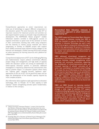Comprehensive approaches to sector improvement can
make use of technology to support different components in
                                                                                   Decentralized Basic Education, Indonesia: A
the education system. The same functions that make ICT an
                                                                                   comprehensive approach to school improvement
important resource for classroom practice and activities can
                                                                                   supported by ICT
also expand teachers’ access to a broader range of professional
development: The SEAMOLEC HyLite program31 enables                                 The USAID-supported Decentralized Basic Education
Indonesian teachers enrolled in skills-upgrade courses at                          (DBE) program in Indonesia, running from 2005 to
regional universities to spend most of the semester at home                        2010, was intended to improve the delivery of basic
in their communities, teaching class while using computers                         education in Indonesia. Technology was used in each
and the Internet to receive course materials and return                            of the three program components, taking advantage of
assignments. In Zambia, an EQUIP2 project with support                             the fact that approximately 50 percent of Indonesian
from USAID connected seven teacher-training colleges to the                        primary and junior-secondary schools have computers
Internet and developed a Global Learning Portal that includes                      for teacher and administrative use (Government of
an online repository for learning resources and a platform for                     Indonesia estimate).
collaboration.
                                                                                   DBE1 addressed school-based management and
Comprehensive deployments of ICT can be challenging. Planning                      governance in 1,074 schools in 50 districts across eight
and implementation require political commitment, effective                         provinces. Activities included strengthening school
project design and management, and high levels of capacity                         leadership and community involvement, supporting
within the education system and among all stakeholders. In                         the development of school-improvement plans, and
lower-capacity education systems in particular, additional                         increased reporting of schools’ unit-costs—all of
investigation is required to determine key characteristics that                    which have contributed to increased school funding.
lead to positive impact.32 In education systems where there                        To increase the use of information at the school level
are “capacity gaps,” adopting focused, “appliance style”                           and to improve reporting, an easy-to-use, spreadsheet-
approaches to the use of ICT can be good first steps, and can                      based School Database System (SDS) was designed.
begin the development of the broader capacity required by                          The SDS supports school-improvement planning,
more complex projects.                                                             budgeting and financial reporting, school accreditation
                                                                                   applications, and school report cards to be shared with
(For information about appliance-style approaches to education
                                                                                   the community.
technology, refer to Principle 10: “It takes capacity to build
capacity”—System strengthening precedes system transformation,                     DBE2 and DBE3 focused on improving teachers’
in relation to this concept.)                                                      competencies, certification, and classroom practices
                                                                                   through a wide range of activities. ICT support
                                                                                   included providing high-quality learning resources, such
                                                                                   as Interactive Audio Instruction (IAI) for kindergarten
                                                                                   students, which involved 106 40-minute programs
                                                                                   prompting hands-on and active learning, and DVD-
                                                                                   based “earthquake preparedness song and dance”
                                                                                   lessons, which combined music and movement.


31	 “Hybrid Learning for Indonesian Teachers,” a project of the South East
    Asia Ministers of Education Regional Open Learning Centre. For more
    information about the HyLite program, see HyLite Program: An ICT-Based ODL
    for Indonesian Teachers Education, by P. Pannen, R. Riyanti, and B. Pramuki,
    2007 (http://digilib.unsri.ac.id/download/2D3_Pannen-Hylite.pdf; accessed
    January 30, 2010).
32	 Knowledge Maps: ICTs in Education, by Michael Trucano (Washington, DC:
    infoDev/World Bank; http://www.infodev.org/en/Publication.159.html;
    accessed April 2010).
 