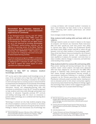 a strong correlation with increased students’ motivation to
                                                                         learn—and motivation has been shown to be an important
    Decentralized Basic Education, Indonesia: A
                                                                         factor influencing both student performance and school
    comprehensive approach to school improvement
                                                                         completion.34
    supported by ICT (continued)
                                                                         Core strategies include the following:
    In the Developed Active Learning with ICT (DALI)
    program, a pilot project within DBE2, active- and                    Help students build reading skills and basic skills in all
    project-based-learning approaches were supported                     subjects.
    by introducing one computer and one digital camera                   Although research results are mixed in relation to the impact
    for use in the classroom; by providing downloadable                  of computer and Internet use, Interactive Radio Instruction
    and DVD-based teacher-training materials; and by                     (IRI) and other specific-use tools have proven their ability
    offering an e-learning version of the Better Teaching                to improve basic skills. In Guinea, the Fundamental Quality
    and Learning course for junior-secondary teachers, in                and Equity Levels (FQEL) project used IRI to reduce the gap
    partnership with SEAMOLEC.33 DALI teachers used                      between rural and urban students in French-language skills.35
    the computers for small-group instruction and as part                Many of the Intel Skoool resources localized for use in Yemen’s
    of station-based learning activities.                                INTALQ project present learners with visualizations—of
                                                                         static equilibrium in physics, for example—and invite them to
    The three component programs of DBE in combination
                                                                         adjust variables, observe changes in outcomes, and build their
    make up a comprehensive and well-integrated approach
                                                                         understanding of key concepts.36
    to deploying ICT in education. A wide range of tools
    was used to support the critical aspects of school                   Help students build 21st century life and learning skills.
    operations and classroom activities.                                 Many proven teaching and learning techniques that can help
                                                                         students master school subjects and build more advanced
                                                                         skills have been adapted for use with ICT. The DBE2 DALI
Principle 2: Use ICT                    to     enhance         student   program in Indonesia helps primary-grade teachers guide
knowledge and skills.                                                    their classes through interdisciplinary learning activities in
                                                                         one-computer classrooms. Following on a donation of 6,000
ICT can be used to help students build knowledge across all
                                                                         computers by the Chinese government, the USAID-funded
areas of the curriculum and to help them build higher-order
                                                                         Macedonian e-Schools project provided teacher development
cognitive and life skills. If schooling is intended to be relevant
                                                                         and an education portal to link school communities together
to work and important to a society, success in school should be
                                                                         and promote project-based learning. (Research findings suggest
accompanied by the development of a broad body of knowledge
                                                                         that technology helps students remain engaged through active-
and a complete range of skills—including literacy, numeracy,
                                                                         learning strategies such as project-based learning. )37
information literacy, and independent-learning skills that
contribute to achievement in later life. ICT should be deployed
to help students build these skills. Although policymakers and
ministries of education frequently promote ICT curricula
and building technology skills, the return on investment is
greatest when technology use is combined with learning about
                                                                         34	 What the Research Says About ICT and Motivation, by Becta (United
school subjects.
                                                                             Kingdom: Becta; 2003; http://research.becta.org.uk/upload-dir/
                                                                             downloads/page_documents/research/wtrs_motivation.pdf; accessed
Technology in schools can also help students progress along                  January 23, 2011).
the school-completion continuum, from primary to secondary
                                                                         35	 Improving Educational Quality Through Interactive Radio Instruction, by
to completion of higher education.Among the earliest research                Stephen Anzalone and Andrea Bosch (Washington DC: The World
findings in relation to the instructional use of technology was              Bank; 2005).
                                                                         36	 www.skooolyemen.com
33	 “Decentralized Basic Education 3 Brochure: What is DBE3 doing” and   37	 “Student Motivation and Internet Technology: Are Students
    “Decentralized Basic Education 2 Brochure: Our Programs,” USAID          Empowered to Learn Science?” by M. Mistler-Jackson and N.B. Songer,
    (http://www.dbe-usaid.org/about; accessed January 16, 2011).             Journal of Research in Science Teaching, v37n5, 2000, pp. 459–479.
 