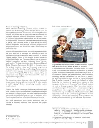 Focus on learning outcomes.                                                     Credit: American Institutes for Research
When education-technology projects involve student or
teacher use of technology, project designs should focus on
meaningful improvements in instruction and learning. Education
projects that make use of computers and the Internet are
frequently framed in terms of “performance objectives,” such
as successful procurement and installation of a certain number
of computers, the provision of training to a specific percentage
of teachers, and computer access by a certain percentage of
students. Objectives such as these inflate the importance of
access to technology and diminish the impact of technology on
student learning.

Projects that rely on familiar tools and less-complex approaches
are more likely to be designed and assessed in terms of
improved learning. A meta-analysis of IRI conducted by Ho and
Thurkal analyzed results of IRI projects targeting numeracy
in Haiti, India, Sudan, and Zambia, and found that participating
students received on average a 16-percent “boost” in their
math ranking.38 A study of activities of the Discovery Channel
Global Education Partnership (DCGEP) in Romania, where                          Expand the use of computers and the Internet beyond
the project combined video and broadcast programming                            the “IT curriculum” and ICT skills or teachers.
content with teacher development, found significant impact on                   Computers and the Internet are frequently treated as a subject
students’ written-language competencies and their inferential                   in the curriculum and a as subject to be mastered by teachers
and creative thinking skills.39 All of these projects, relying on               in their professional development. Countries that focus on an
simple tools, were designed from the outset with a focus on                     IT curriculum, but then later seek to shift the use of technology
improved learning outcomes.                                                     to support learning in all subjects, can find their prior support
                                                                                for an IT curriculum creates barriers to change. Computer
(For more information about the value of familiar tools and                     labs, IT teachers, national IT exams, and the beliefs of school
simple project designs, refer to Principle 10: “It takes capacity               leadership can combine to impede the transition to using
to build capacity”—System strengthening precedes system                         computers for learning in all subjects.40 And although students
transformation.)                                                                do need to develop computer skills if computers are to be
                                                                                used for learning, the IT curriculum—sometimes spanning six
Projects that deploy computers, the Internet, multimedia, and                   years of classes and monopolizing computer use in schools—is
other complex learning technologies are more frequently framed                  an ineffective way to build those skills: Results from the 2007
and assessed in relation to their successful implementation. But                regional IT exams in the Caribbean suggested that students
such projects should also focus on—and be evaluated on!—                        completing IT curricula did not develop mastery and were not
their impact on teachers’ behaviors and students’ learning.                     building skills that matched up with the needs of business.41
(For more information about project evaluation, refer to
Principle 9: Integrate monitoring and evaluation into project
planning.)

                                                                                40	 Bridging the Digital Divide? Educational Challenges and Opportunities in
                                                                                    Rwanda, by E. Were, J. Rubgiza, and R. Sutherland (EdQual working paper,
                                                                                    presented to the 10th UKFIET International Conference, University of
                                                                                    Oxford, pp. 15–17, September 2009). See page 12 for a description of the
                                                                                    group’s findings.
38	 Ho and Thurkal, op. cit.
                                                                                41	 Critical Survey of ICT in Education in the Caribbean, by Edmond Gaible
39	 Cace and Cace, op. cit.                                                         (Washington, DC: infoDev; 2009).


                           First Principles: Designing Effective Education Programs Using Information and Communication Technology (ICT)                     12
 