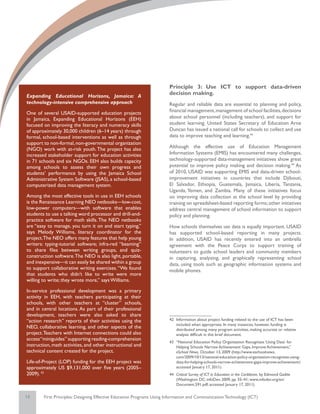 Principle 3: Use ICT to support data-driven
Expanding Educational Horizons, Jamaica: A
                                                                       decision making.
technology-intensive comprehensive approach                            Regular and reliable data are essential to planning and policy,
One of several USAID-supported education projects                      financial management, management of school facilities, decisions
in Jamaica, Expanding Educational Horizons (EEH)                       about school personnel (including teachers), and support for
focused on improving the literacy and numeracy skills                  student learning. United States Secretary of Education Arne
of approximately 30,000 children (6–14 years) through                  Duncan has issued a national call for schools to collect and use
formal, school-based interventions as well as through                  data to improve teaching and learning.43
support to non-formal, non-governmental organization
(NGO) work with at-risk youth. The project has also                    Although the effective use of Education Management
increased stakeholder support for education activities                 Information Systems (EMIS) has encountered many challenges,
in 71 schools and six NGOs. EEH also builds capacity                   technology-supported data-management initiatives show great
among schools to assess their own progress and                         potential to improve policy making and decision making.44 As
students’ performance by using the Jamaica School                      of 2010, USAID was supporting EMIS and data-driven school-
Administrative System Software (JSAS), a school-based                  improvement initiatives in countries that include Djibouti,
computerized data management system.                                   El Salvador, Ethiopia, Guatemala, Jamaica, Liberia, Tanzania,
                                                                       Uganda, Yemen, and Zambia. Many of these initiatives focus
Among the most effective tools in use in EEH schools                   on improving data collection at the school level by providing
is the Renaissance Learning NEO netbooks—low-cost,                     training on spreadsheet-based reporting forms; other initiatives
low-power computers—with software that enables                         address central management of school information to support
students to use a talking word processor and drill-and-                policy and planning.
practice software for math skills. The NEO netbooks
are “easy to manage, you turn it on and start typing,”                 How schools themselves use data is equally important. USAID
says Melody Williams, literacy coordinator for the                     has supported school-based reporting in many projects.
project.The NEO offers many features that help young                   In addition, USAID has recently entered into an umbrella
writers: typing-tutorial software; infra-red “beaming”                 agreement with the Peace Corps to support training of
to share files between writing groups, and quiz-                       volunteers to guide school leaders and community members
construction software. The NEO is also light, portable,                in capturing, analyzing, and graphically representing school
and inexpensive—it can easily be shared within a group                 data, using tools such as geographic information systems and
to support collaborative writing exercises. “We found                  mobile phones.
that students who didn’t like to write were more
willing to write; they wrote more,” says Williams.

In-service professional development was a primary
activity in EEH, with teachers participating at their
schools, with other teachers at “cluster” schools,
and in central locations. As part of their professional
development, teachers were also asked to share
“action research” reports of their activities using the                42	 Information about project funding related to the use of ICT has been
                                                                           included when appropriate. In many instances, however, funding is
NEO, collaborative learning, and other aspects of the                      distributed among many program activities, making accurate or relative
project. Teachers with Internet connections could also                     analysis difficult in this brief document.
access “miniguides” supporting reading-comprehension
                                                                       43	 “National Education Policy Organization Recognizes ‘Using Data’ for
instruction, math activities, and other instructional and                  Helping Schools Narrow Achievement Gaps, Improve Achievement,”
technical content created for the project.                                 eSchool News, October 13, 2009 (http://www.eschoolnews.
                                                                           com/2009/10/13/national-education-policy-organization-recognizes-using-
Life-of-Project (LOP) funding for the EEH project was                      data-for-helping-schools-narrow-achievement-gaps-improve-achievement/;
approximately US $9,131,000 over five years (2005–                         accessed January 17, 2011).
2009). 42                                                              44	 Critical Survey of ICT in Education in the Caribbean, by Edmond Gaible
                                                                           (Washington DC: infoDev; 2009, pp. 35–41; www.infodev.org/en/
                                                                           Document.591.pdf; accessed January 17, 2011).

13      First Principles: Designing Effective Education Programs Using Information and Communication Technology (ICT)
 