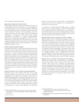 Core strategies include the following:                                       great care must be taken to avoid overlap or conflicting data
                                                                             formats and to ensure that databases are “interoperable”—
Keep tools simple at the school level.                                       that they can share their data.
Data-collection tools that require too much technical expertise
or high-quality Internet connectivity can create challenges at               In Guatemala, a USAID-supported EMIS project providing
the school level and reduce overall participation. Reporting                 public access to education data has achieved a high standard
using the PadatiWeb program in Indonesia is extremely limited,               of interoperability. With that EMIS system as a foundation, a
in part because of the poor Internet backbone that limits                    national information system has been developed that connects
school connectivity across the eastern half of the Indonesian                data from the Ministries of Education, Health, and Finance. (See
archipelago. In contrast, the SDS (School Data System)                       the project profile at the end of this section.)
implemented under DBE1 is a simple spreadsheet-based
reporting form, supporting participation by schools in low-                  Develop information-management tools in stages.
infrastructure environments. The SDS format has since been                   Effective EMIS and other information-management tools are
adapted in the Tool for Reporting and Information Management                 challenging to develop or customize. They must support the
in Schools (TRIMS), which is being introduced to more than                   needs of central policymakers and decision makers, conform
200,000 Indonesian schools.45                                                to the way the education system operates, and be integrated
                                                                             into school routines. Achieving a comprehensive and effective
Collect data that address goals.                                             system that also meets the needs of users in schools is best
Data should be relevant to sector objectives and activities, with            accomplished through stakeholder consultations, field trials,
a specific focus on student performance. Collecting too much                 and many iterations. Current USAID-supported improvements
data (such as information about teachers’ spouses) increases                 to Tanzania’s Education Sector Management Information
the burden on school and district personnel and decreases                    System (ESMIS) will introduce the collection of data on primary
participation. In Egypt, a partnership between USAID and the                 students’ reading and math skills, while complementary efforts
Ministry of Education led to the development of a set of 36                  will improve the timeliness and accuracy of schools’ reporting.
National Education Indicators (NEI) and the strengthening of
EMIS, which together promised to return information of high                  Support the use of data in schools and communities.
value to the ministry. As a result, the ministry has taken steps             Schools can compare their own information in combination
to strengthen technical capacity, improve analysis, and promote              with information about other schools to assess their current
consistent and reliable reporting practices. Overall, the project            situation, make plans, enlist community and government
has stimulated demand in the central government for higher-                  support, and gauge subsequent progress. As of 2011, Indonesian
quality information and analysis to support improved decision                school principals will use the spreadsheet-based TRIMS tool to
making.46                                                                    improve the performance of their schools and also to make
                                                                             requests to the Ministry of Finance for support for school
Ensure that data can be easily accessed and shared.                          operations. In Tanzania, additional development of the ESMIS
Education data are most valuable when they can be easily                     will enable school data to be output as school report cards
accessed, combined with other data sources, and effectively                  to be used locally.48
disaggregated and analyzed. (For example, student data are
frequently disaggregated, or separated, by gender and class or
grade; project evaluations often disaggregate data from urban
and rural schools.) Databases and other tools should conform
to current standards and be based on common or shared
models and standards.47 When multiple data-collection efforts
are taking place, or when several databases are maintained,


                                                                             47	 “Shared models” refers to data models and formats and to
45	 Personal communication by the author with Sheila Town (World Bank),          interoperability frameworks such as the IMS Learner Information
    January 19, 2011, and Dr. Mohamed Ragheb, independent EMIS specialist,       Packaging specification.
    May 10, 2010.
                                                                             48	 USAID/Tanzania Education Strategy for Improving the Quality of Education
46	 Haiyan Ha, op. cit.                                                          (2009–2013).
 