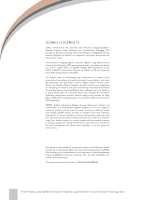 Acknowledgements
                             USAID commissioned this document, First Principles of Designing Effective
                             Education Programs Using Information and Communication Technology (ICT),
                             through the Educational Quality Improvement Program 1 (EQUIP1), with the
                             American Institutes for Research in cooperation with Juárez & Associates and
                             The Natoma Group.

                             First Principles of Designing Effective Education Programs Using Information and
                             Communication Technology (ICT) was developed under the guidance of Suezan
                             Lee, former USAID AOTR of EQUIP1, Yolande Miller-Grandvaux, current
                             AOTR of EQUIP1, Pamela Allen, Director of EQUIP1 at AIR and Cassandra
                             Jessee, AIR Deputy Director of EQUIP1.

                             The authors wish to acknowledge the contributions of several USAID
                             personnel and consultants who were kind enough to participate in interviews:
                             Jean Beaumont, Lela Jakovlevska, Thomas LeBlanc, Andrea Pinnock, Claire
                             Spence, and Melody Williams. Feedback, excellent criticism, and suggestions
                             on improving the material have been provided by: Steve Anzalone, Michael
                             Trucano, Roy Zimmerman, Mark Bellinger, Grace Akukwe, and Larry Goldman.
                             A special thanks goes to Cassandra Jessee who managed the sometimes
                             challenging development process. Editorial support was provided by Holly
                             Baker and Phil Esra and design support was provided by Becca Simon and the
                             AIR Design Team.

                             EQUIP1: Building Educational Quality through Classrooms, Schools, and
                             Communities is a multi-faceted program designed to raise the quality of
                             classroom teaching and the level of student learning by effecting school-
                             level changes. EQUIP1 serves all levels of education, from early childhood
                             development for school readiness, to primary and secondary education, adult
                             basic education, pre-vocational training, and the provision of life-skills. Activities
                             range from teacher support in course content and instructional practices,
                             to principal support for teacher performance, and community involvement
                             for school management and infrastructure, including in crisis and post-crisis
                             environments.




                             This report is made possible by the generous support of the American people
                             through the United States Agency for International Development (USAID).
                             The contents are the responsibility of the Educational Quality Improvement
                             Program 1 (EQUIP1) and do not necessarily reflect the views of USAID or the
                             United States Government.

                             The cooperative agreement number is: GDG-A-00-03-00006-00.




i   First Principles: Designing Effective Education Programs Using Information and Communication Technology (ICT)
 