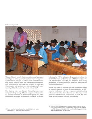 Credit: Cassandra Jessee/AIR




The use of data by schools also improves the overall quality and             indicators for ICT in education. Organizations include the
reliability of education systems’ data collection and management             UNESCO Institute of Statistics and UNESCO-Bangkok, the
activities. When principals or school heads build information                IDB, the OECD, the EU, KERIS, and the World Bank, among
they can use from the effort that they expend on reporting,                  others. Most of these organizations share their draft core and
their participation in data collection increases. As important,              supplemental indicators.50
when they see and use their own data, principals confirm the
reliability of the information that has been recorded.49                     (These indicators are designed to give comparable images
                                                                             of national education systems. Project evaluations of ICT
One challenge in the use of data is the inability to share and               initiatives in education will require evaluation designs, including
compare findings among different programs and countries.                     indicators, that reflect their objectives and the unique social,
An informal consortium of development agencies and other                     economic, and educational environments in which they take
organizations is engaged in establishing a core set of national              place. See Principle 9 for additional information.)




                                                                             50	 Web links to various organizations’ indicator-related resources can be
                                                                                 found at http://web.worldbank.org/WBSITE/EXTERNAL/TOPICS/EXTED
49	 Putting Data Into Practice: Lessons From New York City, by Bill Tucker       UCATION/0,,contentMDK:22245929~menuPK:617610~pagePK:148956~
    (Washington, DC: Education Sector; 2010), p. 9.                              piPK:216618~theSitePK:282386,00.html.
 