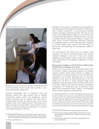 Credit: Edmond Gaible/The Natoma Group                                              Broadcast airtime presents a challenge to the sustainability of
                                                                                    some IRI programs.When support from USAID or other donors
                                                                                    ends, ministries of education or communications frequently
                                                                                    eliminate educational programming rather than pay recurring
                                                                                    airtime costs. USAID education officers in some countries are
                                                                                    currently exploring longer-term funding of airtime costs that
                                                                                    is gradually reduced as government funding or support from
                                                                                    other donors increases. Technology alternatives, especially
                                                                                    for established programs, include transitioning from broadcast
                                                                                    to recorded lessons using cassettes, CDs, MP3 players, or
                                                                                    flash drives, and broadcasting over less-expensive satellite or
                                                                                    digital radio.

                                                                                    The considerations that follow focus on programs using
                                                                                    computers and Internet connectivity because they present
                                                                                    substantial challenges in the form of high costs, complex
                                                                                    budgeting, and procurement issues, among others. However,
                                                                                    these considerations can be adapted, as appropriate, to other
                                                                                    technologies.

                                                                                    Base program budgets on the Total Cost of Ownership
                                                                                    (TCO) of the technology to be used.
                                                                                    Capital costs of computer- and Internet-based projects, such
                                                                                    as hardware, software, networking equipment, and facilities
                                                                                    upgrades, typically receive ample attention as budgets are
                                                                                    being planned; it is critical, however, to ensure that hardware
                                                                                    maintenance and all other operating costs are accurately
                                                                                    reflected, as such costs can exceed 80 percent of the total
                                                                                    budget over the life of a project. Essential budget items
                                                                                    frequently include electricity; security; maintenance and repairs
                                                                                    of hardware, software, and networks; training or professional
Similarly, the end of connectivity subsidies in the Uganda VSAT                     development; and replacement costs of hardware, among
Rural Connectivity Project caused several schools to shut                           others. Tools developed by CoSN,54 GeSCI,55 and SchoolNet
down their Internet connections.52                                                  Africa56 provide support for calculating TCO.
Broadcast technologies such as educational radio and                                In considering TCO, it is critical to distinguish among costs to
television typically have high up-front costs to develop                            be paid centrally and those to be paid by schools themselves,
programming, teacher guides, and management capacity.                               or at the district or provincial level. Hardware maintenance, for
However, operating costs are typically much lower than in                           example, might be addressed in purchasing agreements made
computer-based projects and, because they involve fewer                             by the national government, while schools themselves might
variables, can be more reliably estimated.53 Recurring costs of                     be asked to pay operating costs such as electricity or Internet
Interactive Radio Instruction (IRI) include broadcast airtime,                      connectivity. Increased local costs must be balanced by budget
radios and batteries, printing and distribution of materials,
and training and support of teachers.
                                                                                    54	 Consortium for School Networking (http://www.cosn.org/tco/).
                                                                                    55	 Please see http://www.gesci.org/knowledge-tools.html#tco for more
52	 An Overview of the Uganda Rural Connectivity VSAT Project—Project History &         information about GeSCI’s Total Cost of Ownership Toolkit (accessed
    End of Pilot Examination of Sustainability, by Robert Hawkins, Michael W. van       August 2010).
    der Ven, and Justine Rubira (Washington, DC: World Bank Institute; 2004).
                                                                                    56	 SchoolNet Africa. http://www.schoolnetafrica.org/english/index.htm
53	 Anzalone and Bosch, op. cit.                                                        (accessed May 2010).

   17          First Principles: Designing Effective Education Programs Using Information and Communication Technology (ICT)
 