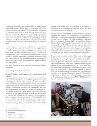 Refurbished computers are another way to lower capital               require negotiations with local vendors or a number of
costs. International NGOs such as Computer Aid59 and                 smaller firms, or the payment of additional service fees when
World Computer Exchange (WCE60) accept used computers                on-site maintenance is required.
as donations, wipe them of data, refurbish them, and offer
them at low cost to organizations in developing countries. In        Periodic on-site maintenance of local networks, anti-virus
some countries, local organizations also provide refurbishing        software, and backups can be performed by private-sector
services. At Computers for Schools Kenya (CFSK),61 student           technicians; IT teachers or coordinators, if they have capacity; or
volunteers refurbish and redistribute computers donated by           in some cases by students. The USAID-supported Macedonian
local businesses and in the process build their own technical        Primary Education Project (PEP) is establishing Student
skills.                                                              Support Technician Clubs (SSTCs), in which interested older
                                                                     students (Grades 7 and 8) maintain and supervise the school
In some instances, lower-cost hardware can be combined               computer facilities. However, even activities that develop in-
with open-source software, such as Linux and Edubuntu,62             school capacity for maintenance require planning, management,
to achieve further cost reductions. DVDs and external hard           and inventories of replacement power supplies, hard drives,
drives with preloaded website content, such as E-Granary,63          motherboards, and other components that are likely to fail.
can significantly reduce costs of connectivity by enabling offline
access to learning resources. Technology alternatives can            Projects that are scaled up from field trials or pilot stages
also have drawbacks, and should be researched thoroughly in          frequently encounter maintenance challenges stemming from
relation to program goals and organizational capacities before       the attempt to expand structures and processes that were
they are adopted.                                                    never designed for larger-scale operations. Computer and
                                                                     network maintenance, for example, can be assumed during pilot
(For more information about alternative technologies, refer to       projects by the ministry of education’s ICT unit—especially if
Principle 5.)                                                        the schools are nearby or bring their computers to the central
                                                                     unit. This unit’s primary responsibility, however, is ensuring
Core strategies include the following:                               that the ministry’s internal computers and communications
                                                                     tools are up to date and functioning properly. When such an
Establish budget and capacity for maintenance and
                                                                     organization is tasked with technical support, maintenance,
repairs.
                                                                     and repairs as a project expands to 500 or 5,000 schools, its
It is essential to ensure that computers and networks are
                                                                     capacity is quickly overwhelmed.
fully functional throughout a project. Although hardware repair
costs might be included under vendors’ warranties in the first
years of a project, on-site maintenance services and technical
support help ensure that technology is working properly in
schools. Maintenance processes and agreements will vary
with procurement and with the “profile” of private-sector
technology vendors in a given country. In many countries,
large-scale school-based computer projects can be supplied
by multinational vendors or their national representatives; in
these instances, hardware maintenance is likely to be addressed
by one-to-three-year warranties and by service agreements.
In more remote areas or in countries without large private-
sector technology firms, procurement and service might


59	www.computeraid.org
60	 www.worldcomputerexchange.org
61	 www.cfsk.org
62	 http://www.edubuntu.org/about
63	 http://www.widernet.org/egranary/                                Credit: Edmond Gaible/The Natoma Group
 