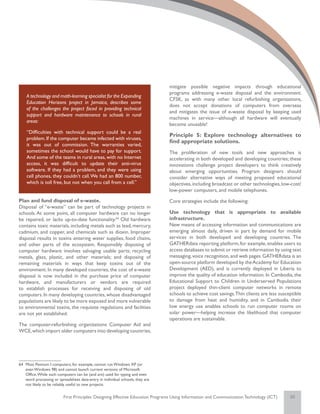 mitigate possible negative impacts through educational
                                                                                programs addressing e-waste disposal and the environment.
    A technology and math-learning specialist for the Expanding
                                                                                CFSK, as with many other local refurbishing organizations,
    Education Horizons project in Jamaica, describes some
                                                                                does not accept donations of computers from overseas
    of the challenges the project faced in providing technical
                                                                                and mitigates the issue of e-waste disposal by keeping used
    support and hardware maintenance to schools in rural
                                                                                machines in service—although all hardware will eventually
    areas:
                                                                                become unusable!
    “Difficulties with technical support could be a real
                                                                                Principle 5: Explore technology alternatives to
    problem. If the computer became infected with viruses,
                                                                                find appropriate solutions.
    it was out of commission. The warranties varied,
    sometimes the school would have to pay for support.                         The proliferation of new tools and new approaches is
    And some of the teams in rural areas, with no Internet                      accelerating in both developed and developing countries; these
    access, it was difficult to update their anti-virus                         innovations challenge project developers to think creatively
    software. If they had a problem, and they were using                        about emerging opportunities. Program designers should
    cell phones, they couldn’t call. We had an 800 number,                      consider alternative ways of meeting proposed educational
    which is toll free, but not when you call from a cell.”                     objectives, including broadcast or other technologies, low-cost/
                                                                                low-power computers, and mobile telephones.
Plan and fund disposal of e-waste.                                              Core strategies include the following:
Disposal of “e-waste” can be part of technology projects in
schools. At some point, all computer hardware can no longer                     Use technology that is appropriate to available
be repaired, or lacks up-to-date functionality.64 Old hardware                  infrastructure.
contains toxic materials, including metals such as lead, mercury,               New means of accessing information and communications are
cadmium, and copper, and chemicals such as dioxin. Improper                     emerging almost daily, driven in part by demand for mobile
disposal results in toxins entering water supplies, food chains,                services in both developed and developing countries. The
and other parts of the ecosystem. Responsibly disposing of                      GATHERdata reporting platform, for example, enables users to
computer hardware involves salvaging usable parts; recycling                    access databases to submit or retrieve information by using text
metals, glass, plastic, and other materials; and disposing of                   messaging, voice recognition, and web pages. GATHERdata is an
remaining materials in ways that keep toxins out of the                         open-source platform developed by the Academy for Education
environment. In many developed countries, the cost of e-waste                   Development (AED), and is currently deployed in Liberia to
disposal is now included in the purchase price of computer                      improve the quality of education information. In Cambodia, the
hardware, and manufacturers or vendors are required                             Educational Support to Children in Underserved Populations
to establish processes for receiving and disposing of old                       project deployed thin-client computer networks in remote
computers. In many developing countries, whose disadvantaged                    schools to achieve cost savings. Thin clients are less susceptible
populations are likely to be more exposed and more vulnerable                   to damage from heat and humidity, and in Cambodia their
to environmental toxins, the requisite regulations and facilities               low energy use enables schools to run computer rooms on
are not yet established.                                                        solar power—helping increase the likelihood that computer
                                                                                operations are sustainable.
The computer-refurbishing organizations Computer Aid and
WCE, which import older computers into developing countries,




64	 Most Pentium I computers, for example, cannot run Windows XP (or
    even Windows 98) and cannot launch current versions of Microsoft
    Office. While such computers can be (and are) used for typing and even
    word processing or spreadsheet data-entry in individual schools, they are
    not likely to be reliably useful to new projects.


                          First Principles: Designing Effective Education Programs Using Information and Communication Technology (ICT)     20
 