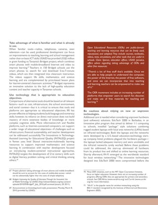 Take advantage of what is familiar and what is already
in use.
                                                                                  Open Educational Resources (OERs) are public-domain
When familiar tools—radios, telephones, cameras, even
                                                                                  teaching and learning resources that can be freely used,
television—can be used, professional development can focus
                                                                                  repurposed, and adapted. They include courses, textbooks,
on improvements to teaching, learning, and school management
                                                                                  videos, tests, simulations, and other tools that are useful in
rather than on basic ICT skills. USAID has provided US $2 million
                                                                                  schools. Claire Spence, education officer, USAID Jamaica,
in grant funding to Tanzania’s Bridgeit project, which combines
                                                                                  offers advice regarding taking advantage of OERs and
smart phones with mobile-broadband Internet and video to
                                                                                  other free resources:
improve learning.67 Teachers in 150 Bridgeit schools use the
smart phones to search for and download 5-to-7-minute                             “There’s a lot of free stuff that’s available. Once we
videos, which are then integrated into classroom instruction.                     are able to help people to understand the computer,
The videos support life skills, mathematics, and science                          the power of the Internet, the power of free software,
learning, and are complemented by print-based lesson plans                        and once we can incorporate that into teaching
for learner-centered classroom activities.68 Bridgeit represents                  and learning, teachers can be empowered to make use
an innovative solution to the lack of high-quality education                      of it.”
content and teacher capacity in Tanzanian schools.
                                                                                  The OER movement includes an increasing number of
Use technology that is appropriate to education                                   platforms that empower users to search for, discover,
objectives.                                                                       and make use of free materials for teaching and
Comparisons of alternative tools should be based on all relevant                  learning.70
factors—such as cost, infrastructure, the school environment,
and social context—but it is critical to ensure that tools and
platforms are appropriate to educational objectives. IRI has                  Be cautious about relying on new or unproven
proven effective at helping students build language and numeracy              technologies.
skills; however, its reliance on direct instruction does not build            Additional care is needed when considering unproven hardware
mastery of more extensive bodies of knowledge or more                         (and software) solutions. EduTech 2000 in Barbados, in an
complex cognitive skills. More information-rich and flexible                  innovative pilot program that aimed to deliver 1:1 computing
platforms, such as Internet-connected computers, can support                  to schools, installed “package” style solutions combining
a wider range of educational objectives—if challenges such as                 rugged student laptops with local area networks (LANs) based
infrastructure, financial sustainability, and teacher development             on infrared technologies. Both the laptops and the networks
can be addressed successfully. The Innovations in Technology-                 were developed by a U.S.-based education-technology start-
Assisted Learning for Educational Quality (INTALEQ) project                   up company. Initial problems plagued the hardware package—
in Yemen uses Intel Skoool interactive-multimedia learning                    the laptops lacked adequate memory and were unreliable, and
resources to support improved mathematics and science                         the infrared networks rarely worked. Before these problems
learning. In combination with teacher development focused                     could be addressed, the start-up eliminated all hardware
on introducing student-centered instructional approaches,                     from its product line and shifted to online learning resources.
INTALEQ targets the development of 21st century skills such                   Shortly afterward, Wi-Fi emerged as the worldwide standard
as digital literacy, problem solving, and critical thinking, among            for local wireless networking.71 The innovative technologies
others.69                                                                     designed into EduTech 2000 were compromised before the


67	 Project planners taking advantage of smart phones and mobile broadband
                                                                              70	 Many OER initiatives, such as the MIT Open Courseware Initiative,
    should be sure to account for the costs of mobile-data access—which
                                                                                  focus on higher education. However, there are an increasing number of
    can be substantially higher than the costs of simple telephony.
                                                                                  programs offering OERs that are appropriate for primary and secondary
68	 Bridgeit: Improving the Quality of Education Through the Innovative Use       schools. See OER Africa (www.oerafrica.org) and Curriki (www.curriki.
    of Mobile Technology, by USAID (http://edutechdebate.org/wp-content/          org) for more information.
    uploads/2010/09/BridgeIT_July_2010.pdf; accessed January 20, 2011).
                                                                              71	 “Wi-Fi” is the popular name for wireless networking using the
69	 Announcement at brownbag-lunch-style presentation, Monday, March 8,           802.11 standard recognized by the Institute of Electrical and Electronics
    2010 (provided by USAID).                                                     Engineers (IEEE).
 