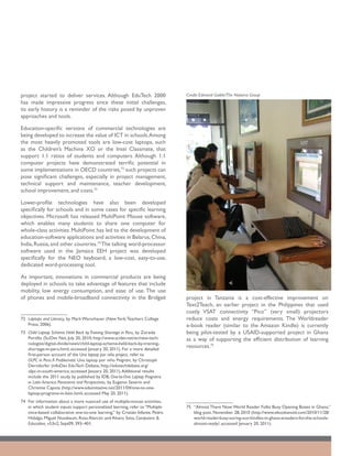 project started to deliver services. Although EduTech 2000                      Credit: Edmond Gaible/The Natoma Group
has made impressive progress since these initial challenges,
its early history is a reminder of the risks posed by unproven
approaches and tools.

Education-specific versions of commercial technologies are
being developed to increase the value of ICT in schools. Among
the most heavily promoted tools are low-cost laptops, such
as the Children’s Machine XO or the Intel Classmate, that
support 1:1 ratios of students and computers. Although 1:1
computer projects have demonstrated terrific potential in
some implementations in OECD countries,72 such projects can
pose significant challenges, especially in project management,
technical support and maintenance, teacher development,
school improvement, and costs.73

Lower-profile technologies have also been developed
specifically for schools and in some cases for specific learning
objectives. Microsoft has released MultiPoint Mouse software,
which enables many students to share one computer for
whole-class activities. MultiPoint has led to the development of
education-software applications and activities in Belarus, China,
India, Russia, and other countries.74 The talking word-processor
software used in the Jamaica EEH project was developed
specifically for the NEO keyboard, a low-cost, easy-to-use,
dedicated word-processing tool.

As important, innovations in commercial products are being
deployed in schools to take advantage of features that include
mobility, low energy consumption, and ease of use. The use
of phones and mobile-broadband connectivity in the Bridgeit                     project in Tanzania is a cost-effective improvement on
                                                                                Text2Teach, an earlier project in the Philippines that used
                                                                                costly VSAT connectivity. “Pico” (very small) projectors
72	 Laptops and Literacy, by Mark Warschauer (New York: Teachers College        reduce costs and energy requirements. The Worldreader
    Press; 2006).                                                               e-book reader (similar to the Amazon Kindle) is currently
73	 Child Laptop Scheme Held Back by Training Shortage in Peru, by Zoraida      being pilot-tested by a USAID-supported project in Ghana
    Portillo (SciDev Net, July 20, 2010; http://www.scidev.net/en/new-tech-     as a way of supporting the efficient distribution of learning
    nologies/digital-divide/news/child-laptop-scheme-held-back-by-training-
    shortage-in-peru.html; accessed January 20, 2011). For a more detailed
                                                                                resources.75
    first-person account of the Una laptop por niño project, refer to
    OLPC in Peru: A Problematic Una laptop por niño Program, by Christoph
    Derndorfer (infoDev EduTech Debate, http://edutechdebate.org/
    olpc-in-south-america; accessed January 20, 2011). Additional results
    include the 2011 study by published by IDB, One-to-One Laptop Programs
    in Latin America: Panorama and Perspectives, by Eugenio Severin and
    Christine Capota (http://www.eduinitiative.net/2011/04/one-to-one-
    laptop-programs-in-latin.html; accessed May 20, 2011).
74	 For information about a more nuanced use of multiple-mouse activities,
    in which student inputs support personalized learning, refer to “Multiple   75	 “Almost There Now: World Reader Folks Busy Opening Boxes in Ghana,”
    mice-based collaborative one-to-one learning,” by Cristián Infante, Pedro       blog post. November. 28, 2010 (http://www.ebookanoid.com/2010/11/28/
    Hidalgo, Miguel Nussbaum, Rosa Alarcón and Alvaro Soto, Computers &             world-reader-busy-soring-our-kindles-in-ghana-ereaders-for-the-schools-
    Education, v53n2, Sept09, 393–401.                                              almost-ready/; accessed January 20, 2011).
 